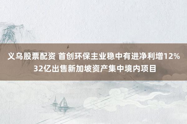 义乌股票配资 首创环保主业稳中有进净利增12% 32亿出售新加坡资产集中境内项目