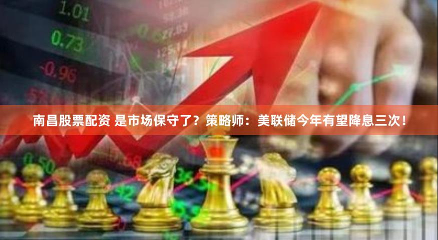 南昌股票配资 是市场保守了？策略师：美联储今年有望降息三次！