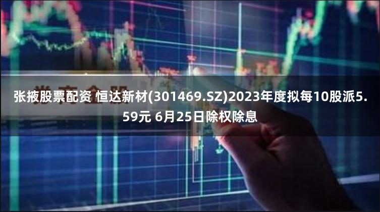 张掖股票配资 恒达新材(301469.SZ)2023年度拟每10股派5.59元 6月25日除权除息