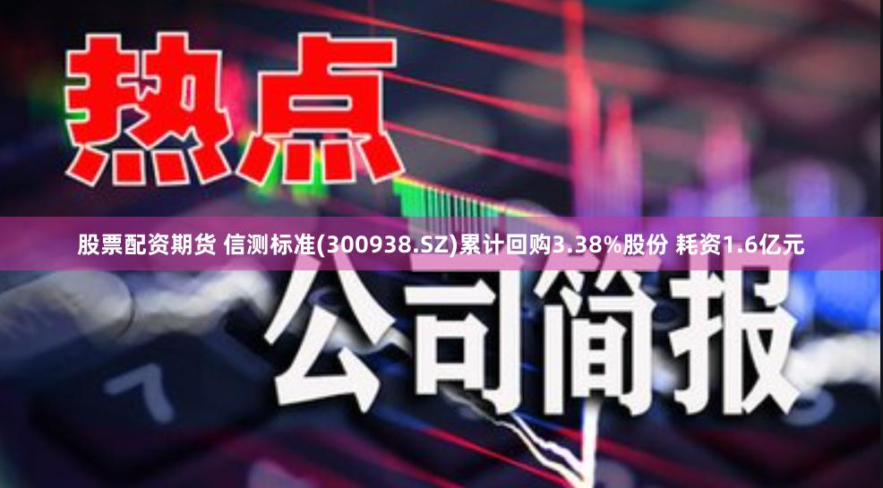 股票配资期货 信测标准(300938.SZ)累计回购3.38%股份 耗资1.6亿元