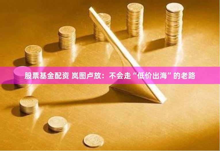 股票基金配资 岚图卢放：不会走“低价出海”的老路