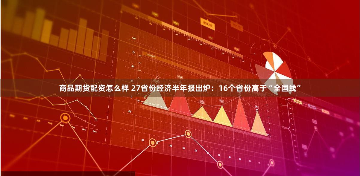 商品期货配资怎么样 27省份经济半年报出炉：16个省份高于“全国线”