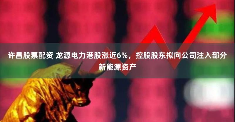 许昌股票配资 龙源电力港股涨近6%，控股股东拟向公司注入部分新能源资产