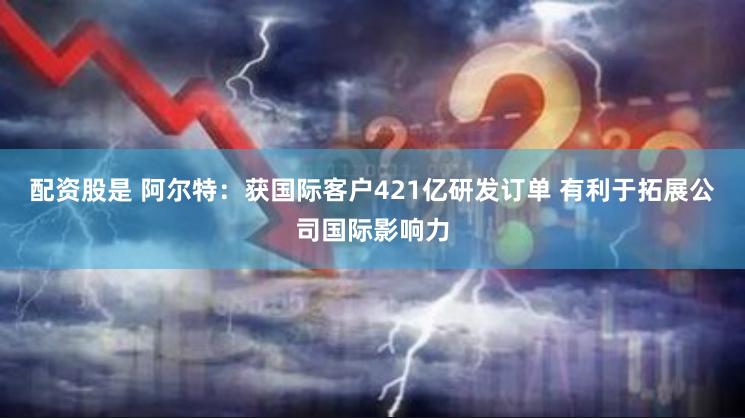 配资股是 阿尔特：获国际客户421亿研发订单 有利于拓展公司国际影响力