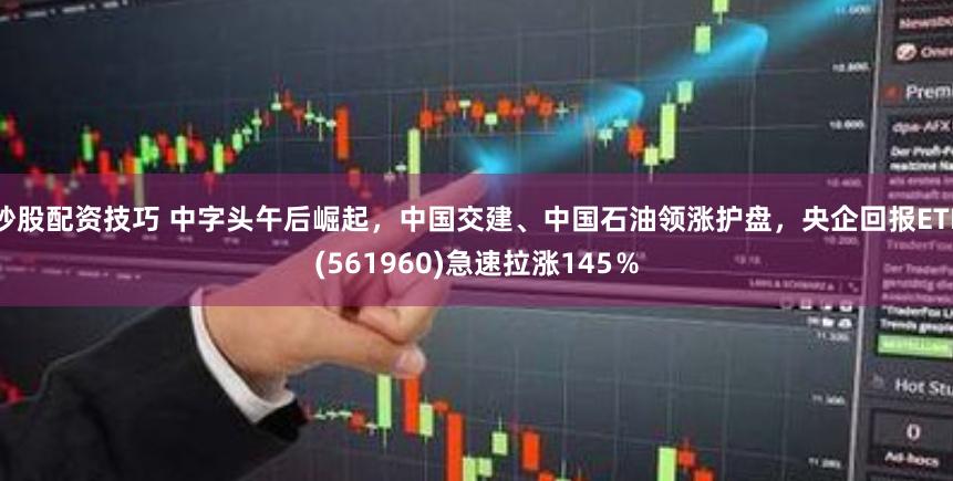 炒股配资技巧 中字头午后崛起，中国交建、中国石油领涨护盘，央企回报ETF(561960)急速拉涨145％