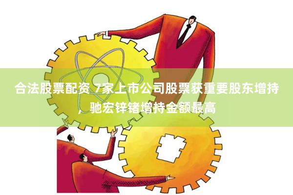 合法股票配资 7家上市公司股票获重要股东增持，驰宏锌锗增持金额最高