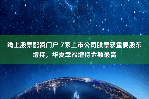 线上股票配资门户 7家上市公司股票获重要股东增持，华夏幸福增持金额最高