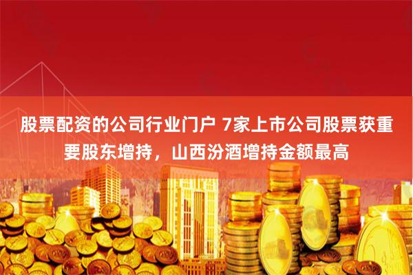 股票配资的公司行业门户 7家上市公司股票获重要股东增持，山西汾酒增持金额最高