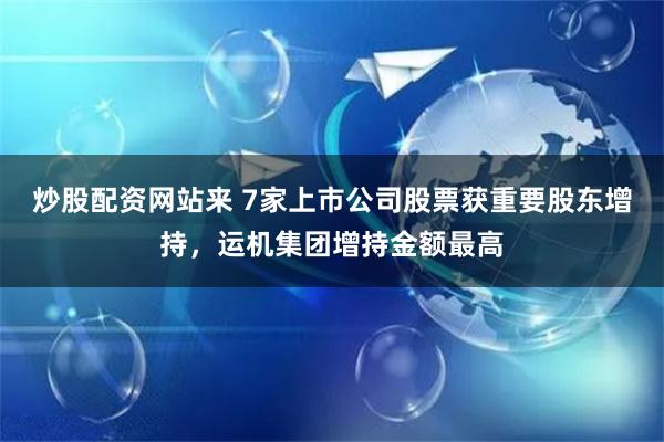 炒股配资网站来 7家上市公司股票获重要股东增持，运机集团增持金额最高