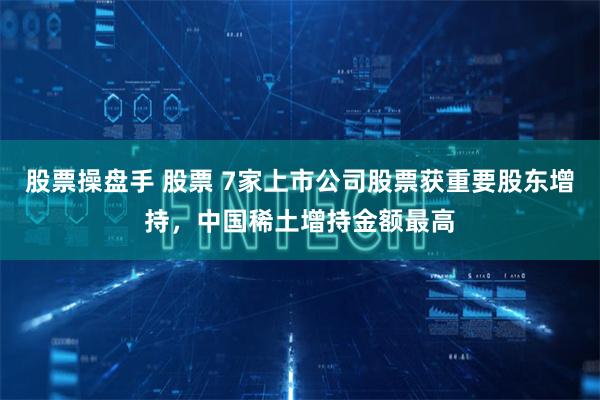 股票操盘手 股票 7家上市公司股票获重要股东增持，中国稀土增持金额最高