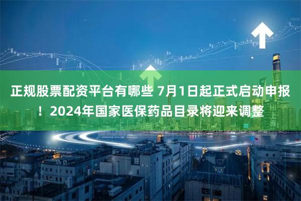 正规股票配资平台有哪些 7月1日起正式启动申报！2024年国家医保药品目录将迎来调整