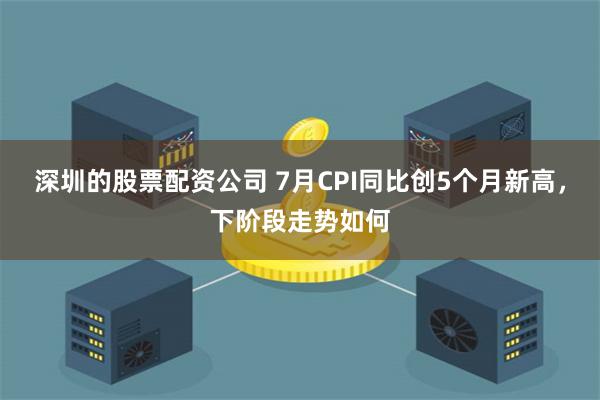 深圳的股票配资公司 7月CPI同比创5个月新高，下阶段走势如何