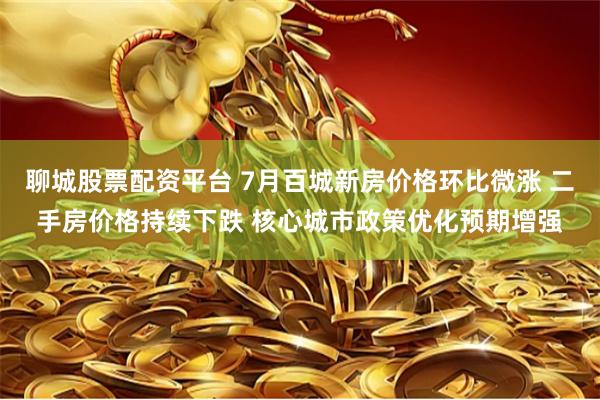 聊城股票配资平台 7月百城新房价格环比微涨 二手房价格持续下跌 核心城市政策优化预期增强