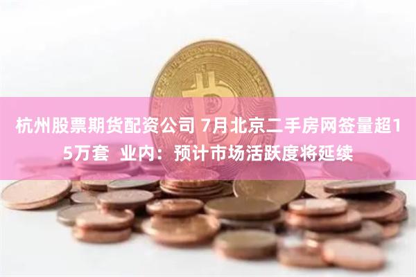 杭州股票期货配资公司 7月北京二手房网签量超15万套  业内：预计市场活跃度将延续