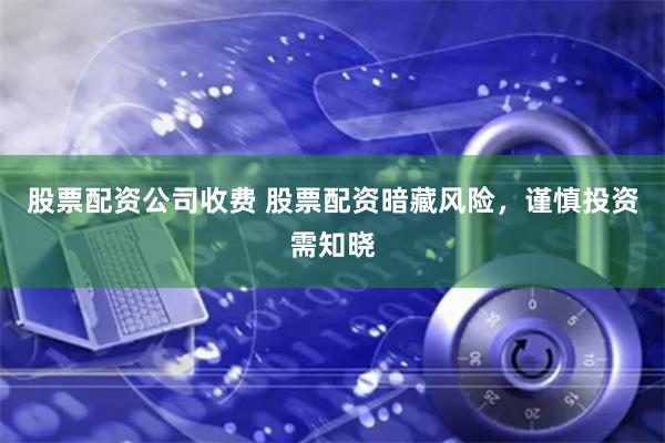 股票配资公司收费 股票配资暗藏风险，谨慎投资需知晓