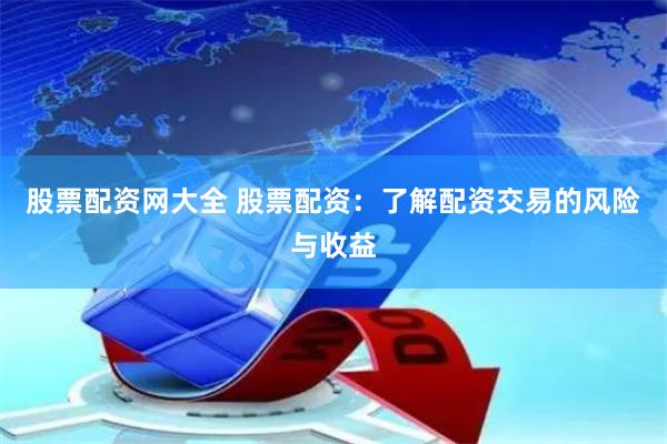 股票配资网大全 股票配资：了解配资交易的风险与收益