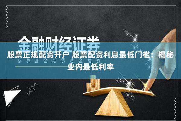 股票正规配资开户 股票配资利息最低门槛：揭秘业内最低利率