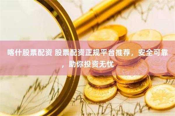 喀什股票配资 股票配资正规平台推荐，安全可靠，助你投资无忧