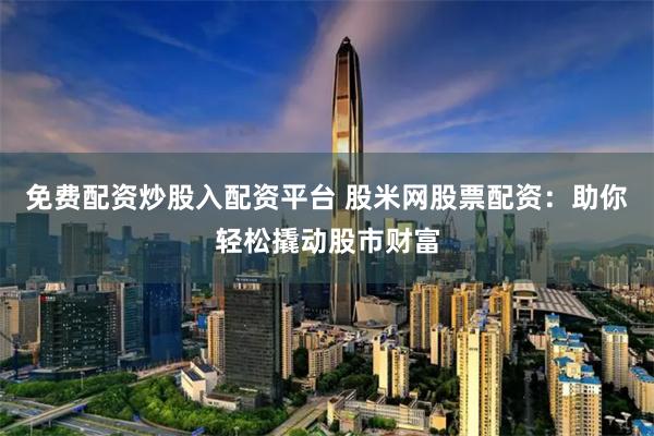 免费配资炒股入配资平台 股米网股票配资：助你轻松撬动股市财富