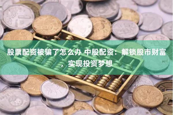股票配资被骗了怎么办 中股配资：解锁股市财富，实现投资梦想