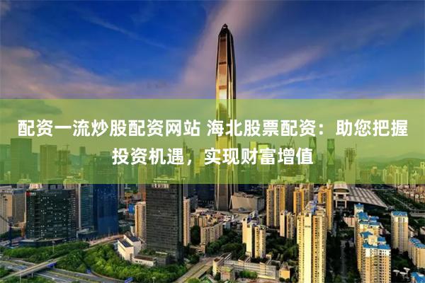 配资一流炒股配资网站 海北股票配资：助您把握投资机遇，实现财富增值