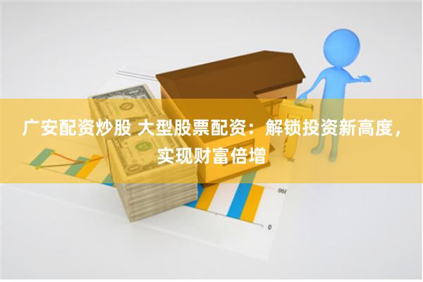 广安配资炒股 大型股票配资：解锁投资新高度，实现财富倍增