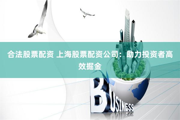 合法股票配资 上海股票配资公司：助力投资者高效掘金