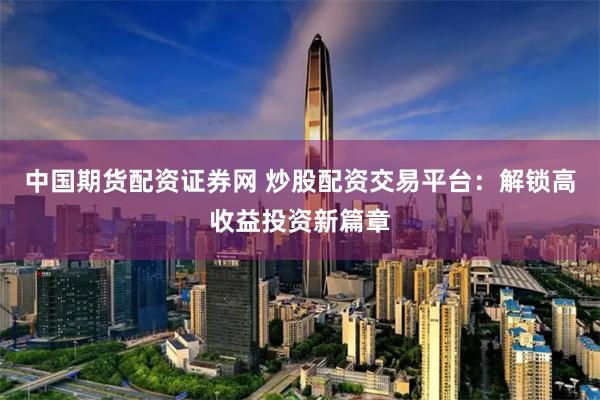 中国期货配资证券网 炒股配资交易平台：解锁高收益投资新篇章