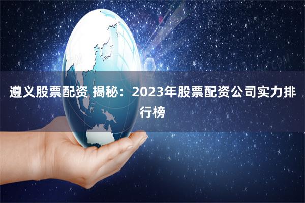 遵义股票配资 揭秘：2023年股票配资公司实力排行榜