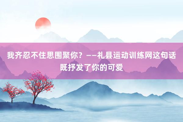 我齐忍不住思围聚你?——礼县运动训练网这句话既抒发了你的可爱